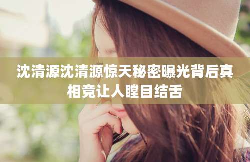 沈清源沈清源惊天秘密曝光背后真相竟让人瞠目结舌