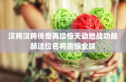 汉将汉将传奇再续惊天动地战功赫赫这位名将震惊全球