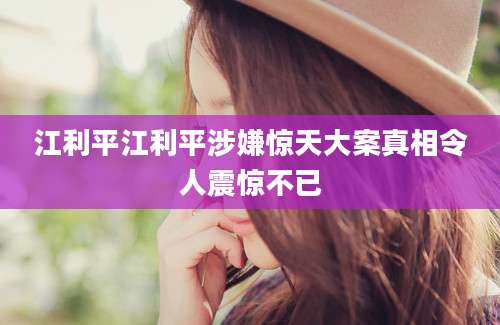 江利平江利平涉嫌惊天大案真相令人震惊不已