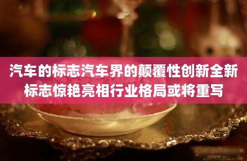汽车的标志汽车界的颠覆性创新全新标志惊艳亮相行业格局或将重写