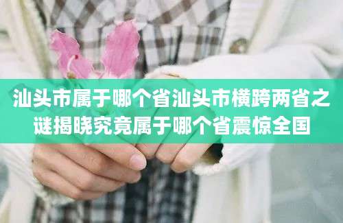 汕头市属于哪个省汕头市横跨两省之谜揭晓究竟属于哪个省震惊全国