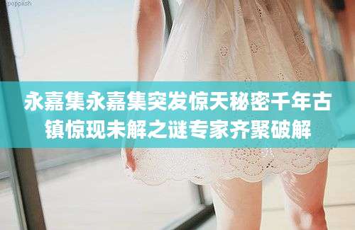 永嘉集永嘉集突发惊天秘密千年古镇惊现未解之谜专家齐聚破解
