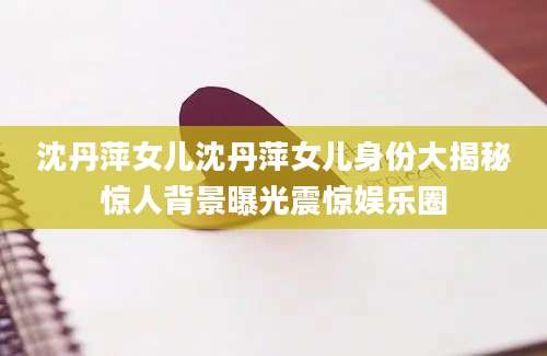 沈丹萍女儿沈丹萍女儿身份大揭秘惊人背景曝光震惊娱乐圈