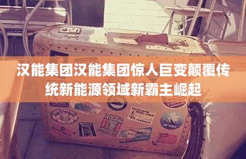 汉能集团汉能集团惊人巨变颠覆传统新能源领域新霸主崛起