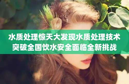 水质处理惊天大发现水质处理技术突破全国饮水安全面临全新挑战