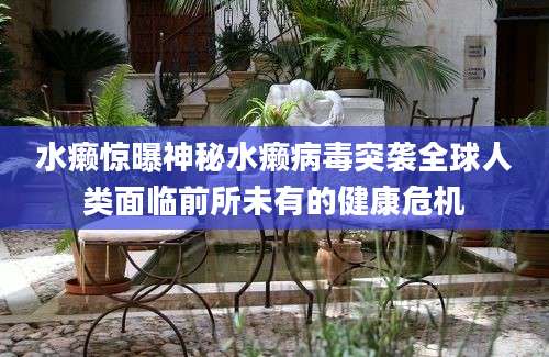 水癞惊曝神秘水癞病毒突袭全球人类面临前所未有的健康危机