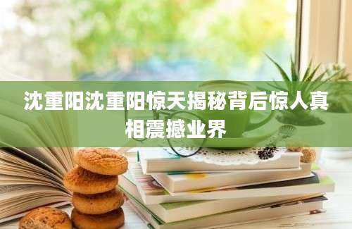 沈重阳沈重阳惊天揭秘背后惊人真相震撼业界