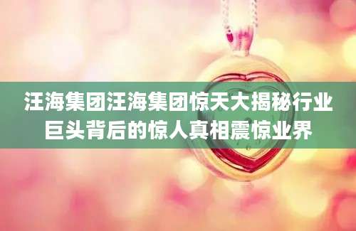 汪海集团汪海集团惊天大揭秘行业巨头背后的惊人真相震惊业界