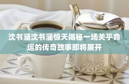 沈书涵沈书涵惊天揭秘一场关乎命运的传奇故事即将展开