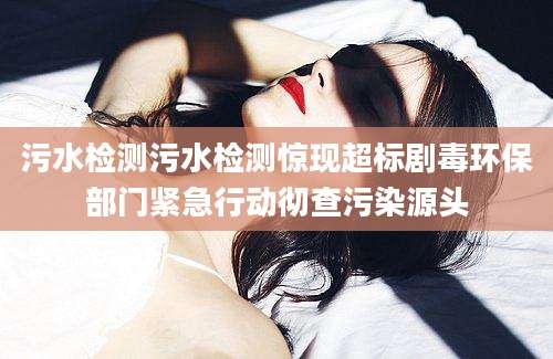 污水检测污水检测惊现超标剧毒环保部门紧急行动彻查污染源头