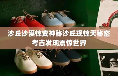 沙丘沙漠惊变神秘沙丘现惊天秘密考古发现震惊世界