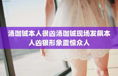 汤珈铖本人很凶汤珈铖现场发飙本人凶狠形象震惊众人