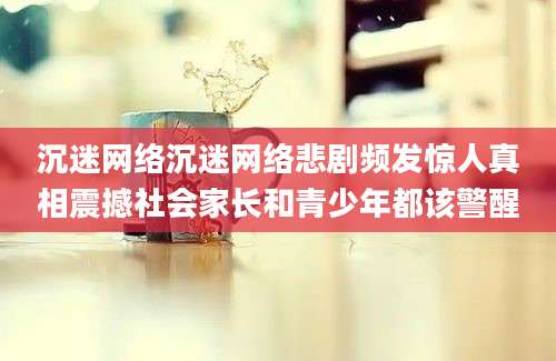 沉迷网络沉迷网络悲剧频发惊人真相震撼社会家长和青少年都该警醒