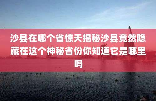 沙县在哪个省惊天揭秘沙县竟然隐藏在这个神秘省份你知道它是哪里吗