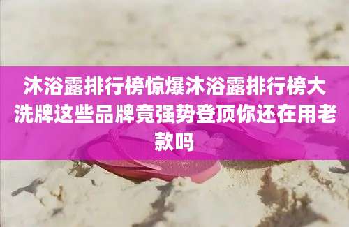沐浴露排行榜惊爆沐浴露排行榜大洗牌这些品牌竟强势登顶你还在用老款吗