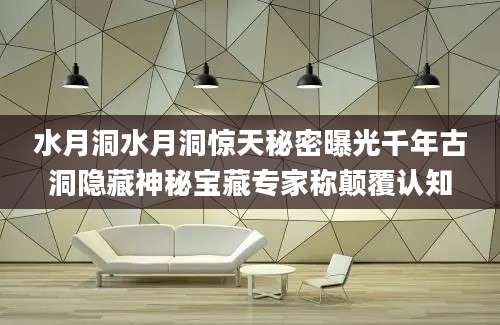 水月洞水月洞惊天秘密曝光千年古洞隐藏神秘宝藏专家称颠覆认知