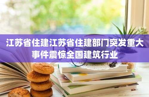 江苏省住建江苏省住建部门突发重大事件震惊全国建筑行业