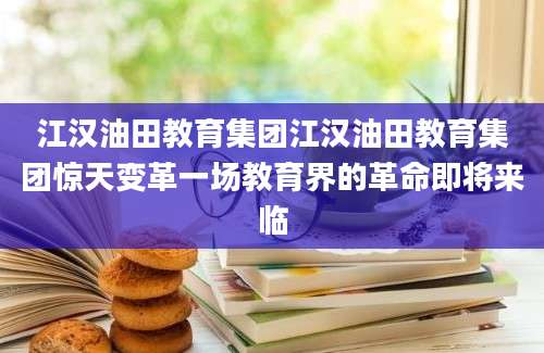 江汉油田教育集团江汉油田教育集团惊天变革一场教育界的革命即将来临