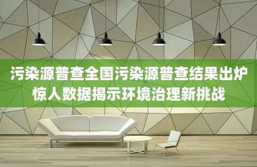 污染源普查全国污染源普查结果出炉惊人数据揭示环境治理新挑战