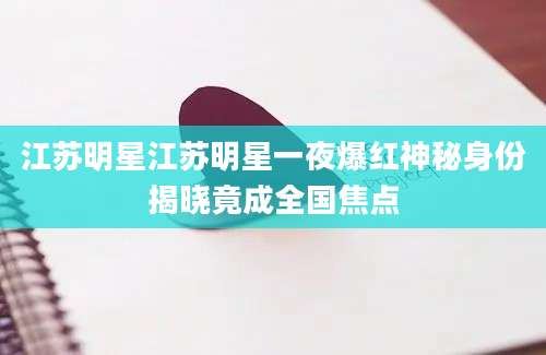 江苏明星江苏明星一夜爆红神秘身份揭晓竟成全国焦点