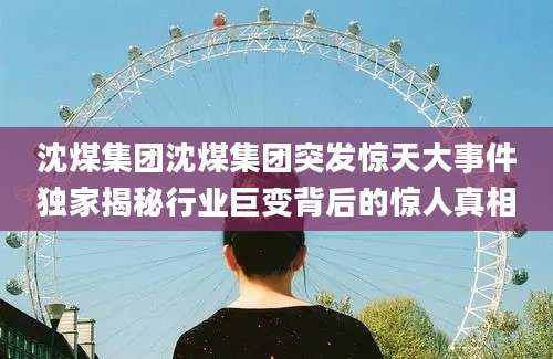 沈煤集团沈煤集团突发惊天大事件独家揭秘行业巨变背后的惊人真相