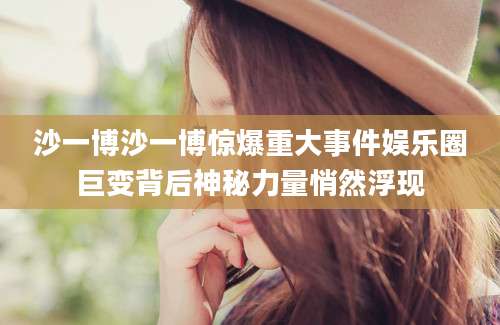 沙一博沙一博惊爆重大事件娱乐圈巨变背后神秘力量悄然浮现
