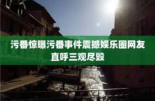 污番惊曝污番事件震撼娱乐圈网友直呼三观尽毁