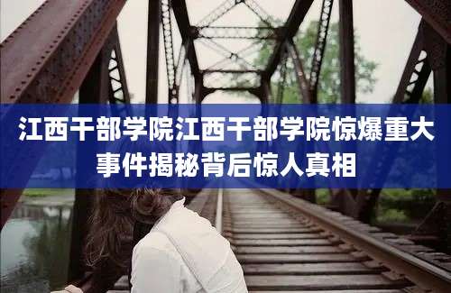江西干部学院江西干部学院惊爆重大事件揭秘背后惊人真相