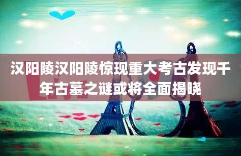 汉阳陵汉阳陵惊现重大考古发现千年古墓之谜或将全面揭晓