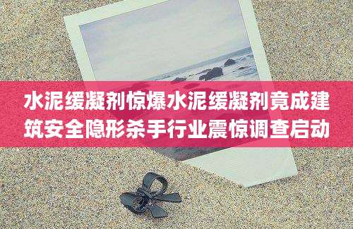 水泥缓凝剂惊爆水泥缓凝剂竟成建筑安全隐形杀手行业震惊调查启动