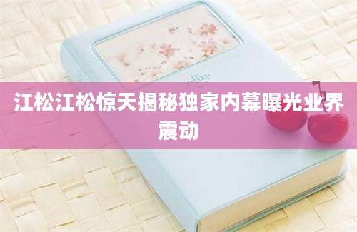 江松江松惊天揭秘独家内幕曝光业界震动