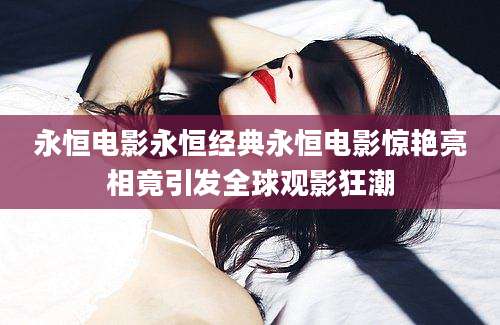 永恒电影永恒经典永恒电影惊艳亮相竟引发全球观影狂潮