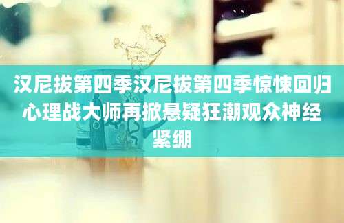 汉尼拔第四季汉尼拔第四季惊悚回归心理战大师再掀悬疑狂潮观众神经紧绷