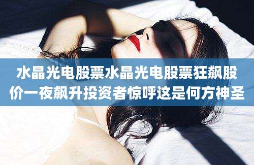 水晶光电股票水晶光电股票狂飙股价一夜飙升投资者惊呼这是何方神圣
