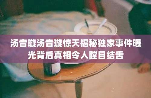 汤音璇汤音璇惊天揭秘独家事件曝光背后真相令人瞠目结舌