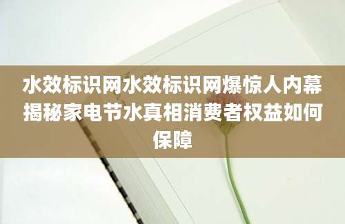 水效标识网水效标识网爆惊人内幕揭秘家电节水真相消费者权益如何保障