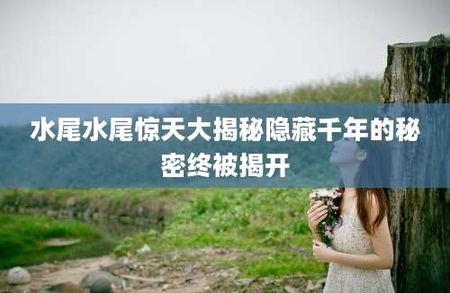 水尾水尾惊天大揭秘隐藏千年的秘密终被揭开