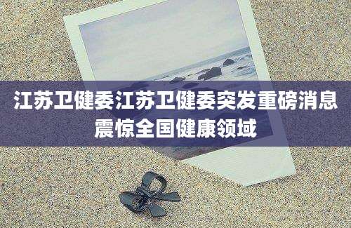 江苏卫健委江苏卫健委突发重磅消息震惊全国健康领域