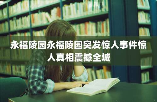 永福陵园永福陵园突发惊人事件惊人真相震撼全城
