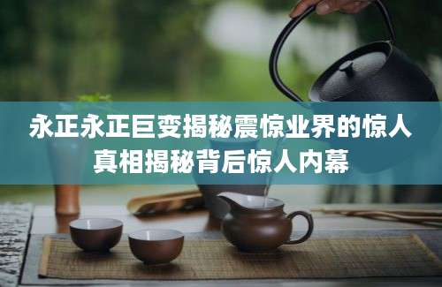 永正永正巨变揭秘震惊业界的惊人真相揭秘背后惊人内幕
