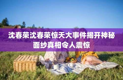沈春荣沈春荣惊天大事件揭开神秘面纱真相令人震惊