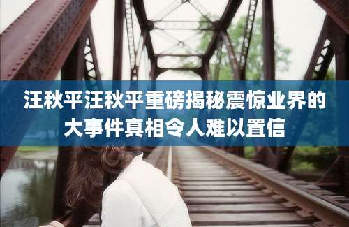汪秋平汪秋平重磅揭秘震惊业界的大事件真相令人难以置信