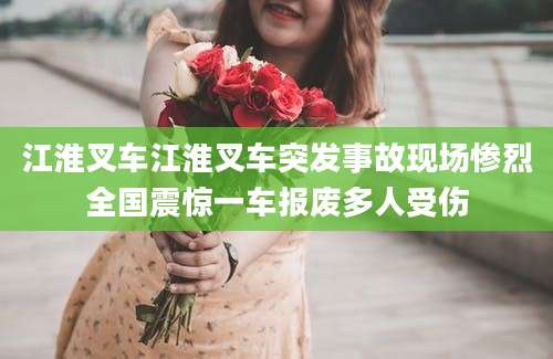 江淮叉车江淮叉车突发事故现场惨烈全国震惊一车报废多人受伤
