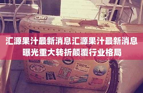 汇源果汁最新消息汇源果汁最新消息曝光重大转折颠覆行业格局