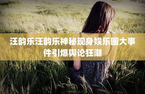 汪韵乐汪韵乐神秘现身娱乐圈大事件引爆舆论狂潮