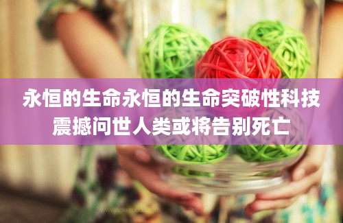 永恒的生命永恒的生命突破性科技震撼问世人类或将告别死亡