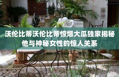 沃伦比蒂沃伦比蒂惊爆大瓜独家揭秘他与神秘女性的惊人关系