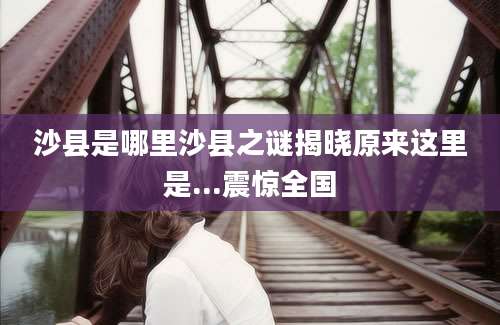 沙县是哪里沙县之谜揭晓原来这里是...震惊全国