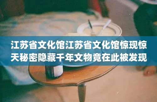 江苏省文化馆江苏省文化馆惊现惊天秘密隐藏千年文物竟在此被发现