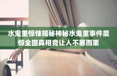 水鬼重惊悚揭秘神秘水鬼重事件震惊全国真相竟让人不寒而栗